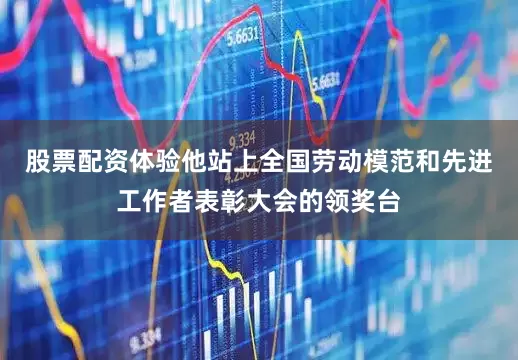 股票配资体验他站上全国劳动模范和先进工作者表彰大会的领奖台
