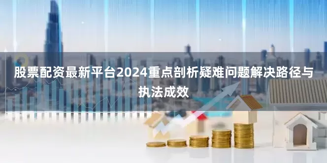 股票配资最新平台2024重点剖析疑难问题解决路径与执法成效