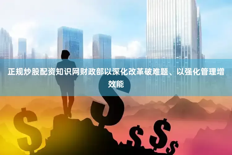正规炒股配资知识网财政部以深化改革破难题、以强化管理增效能