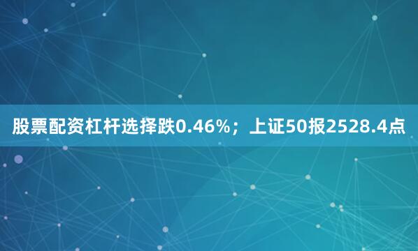 股票配资杠杆选择跌0.46%；上证50报2528.4点