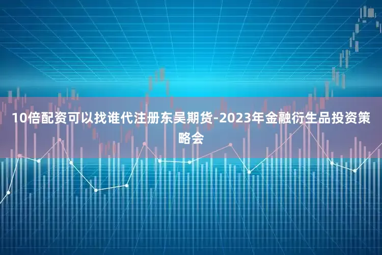 10倍配资可以找谁代注册东吴期货-2023年金融衍生品投资策略会
