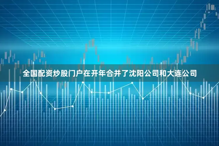 全国配资炒股门户在开年合并了沈阳公司和大连公司