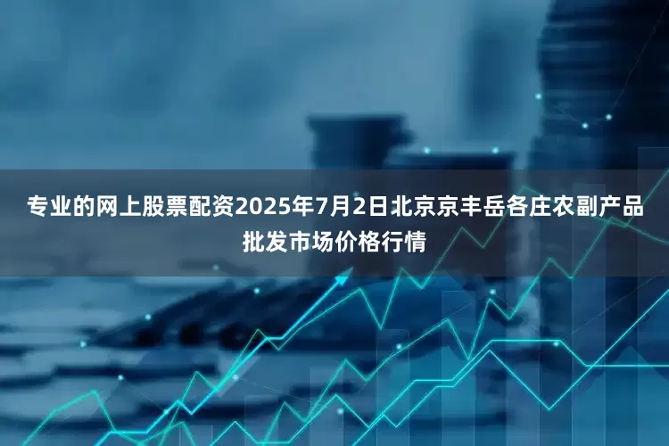 专业的网上股票配资2025年7月2日北京京丰岳各庄农副产品批发市场价格行情