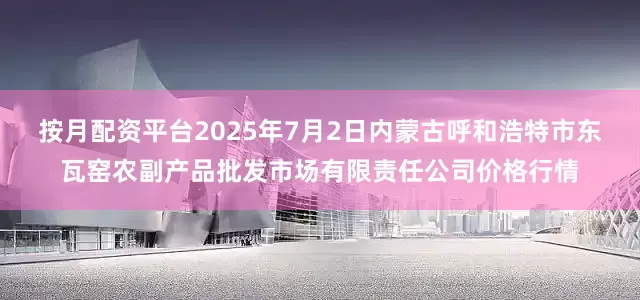 按月配资平台2025年7月2日内蒙古呼和浩特市东瓦窑农副产品批发市场有限责任公司价格行情