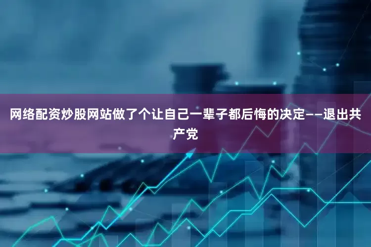 网络配资炒股网站做了个让自己一辈子都后悔的决定——退出共产党