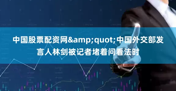 中国股票配资网&quot;中国外交部发言人林剑被记者堵着问看法时