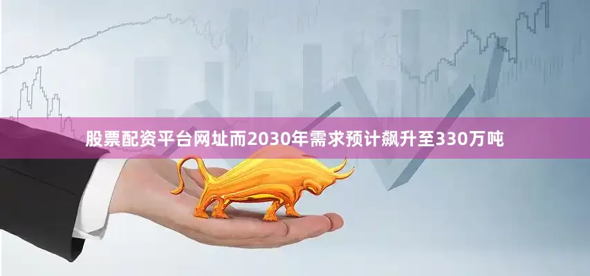 股票配资平台网址而2030年需求预计飙升至330万吨