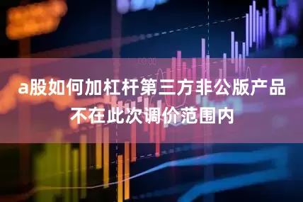 a股如何加杠杆第三方非公版产品不在此次调价范围内