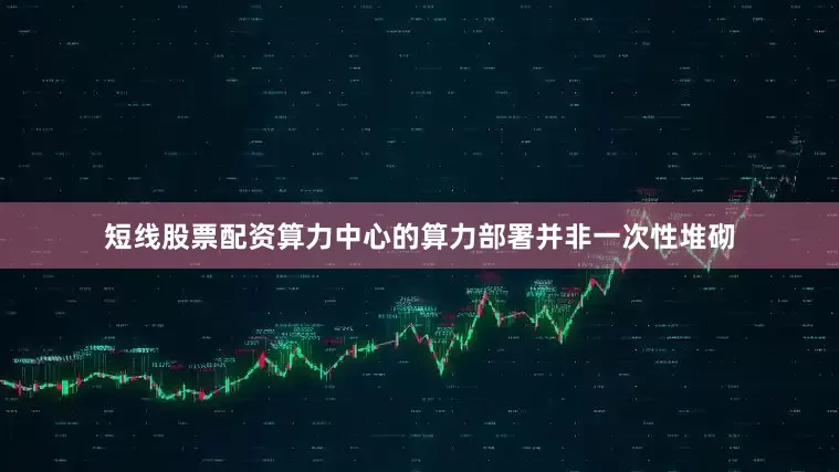 短线股票配资算力中心的算力部署并非一次性堆砌